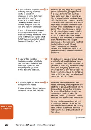 How to write
a statement
How to win a DLA appeal  •  www.advicenow.org.uk36
•	If your child has physical
difficulty walking, it is most
useful to talk about
distances in terms that mean
something to you. For
example, it is better to say
“Walking between lessons
causes him pain” than “He
can only walk for 50 metres”.
If your child can walk but needs
more help than another child
their age to keep them safe, calm
or to find their way, explain what
help they need, and what would
happen if they didn’t get it.
Alfie can get very angry about going
places, for example, going to school.
It is only a 5 minute walk but it is a
huge battle every day. In order to get
him to go and to keep moving without
difficulty I have to soothe and calm him
constantly. I hold his hand because this
helps keep him calm and means I can
restrain him if he starts to get angry or
panic. When he gets angry or panics
he will impulsively run away, including
into the road. Alfie also panics at the
sound of unexpected noises – dogs
barking, a loud motorbike, a scream or
siren. At other times he can get
aggressive or destructive and has tried
to start fights or break things if I
haven’t been there to physically
restrain him. By contrast, most of his
peers now walk to and from school on
their own.
•	If your child’s condition
fluctuates, explain what help
you need on both better and
bad days. If you can, say
how frequently you have
better days and bad days.
On better days (approximately 3 days a
week) Alfie will be able to keep calm
and complete basic tasks, provided he
gets lots of prompting and help to keep
calm, and everything goes his way.
On worse days (3 or 4 days a week) he
feels overwhelmed by all the things we
need to do to get ready for school and
needs help with all of them.
•	If you can, spell out what
help your child needs.
Explain what problems they have
with each part of their daily life.
Alfie often feels overwhelmed and
needs prompting, encouragement and
soothing to get up, get dressed, eat his
breakfast and get washed and ready
for school. He will often refuse to go
upstairs and brush his teeth, for
example, unless I go with him. This is
because he is scared to be on his own.
He also needs supervision – without
it most days he would either eat far too
much or get distracted and eat nothing
at all. Without supervision he would
not wash his face or brush his teeth or
hair either.
(continued)
 