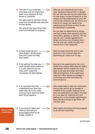 How to write
a statement
How to win a DLA appeal  •  www.advicenow.org.uk38
•	Tell them if your child has
ever been hurt (or might have
been hurt), because of their
illness or condition.
You also need to tell them if they
have hurt somebody else because
of their illness.
You should also say if they have
ever hurt themself on purpose.
Alfie can act impulsively and make
poor decisions that put him in danger.
He can and has ran into the road when
he was angry, he has climbed on to the
school roof and attempted to jump off,
and he has climbed over the fence and
tried to run away. He needs to be
supervised at all times so that he can
be restrained if necessary.
He can also be destructive to things
and has broken other people’s phones,
computers, glasses or artwork. He can
also be very verbally aggressive to
others and shout and threaten them.
He has only very rarely actually hurt
anyone but it has happened.
•	Is there anything your
child doesn’t do because
they don’t have the help
they need?
Alfie is a keen swimmer and is very
good at it, but I cannot take him
swimming as I have hurt my leg.
•	If not getting the help you
need causes other problems,
it is very useful to say so.
They won’t make the
connection for themselves.
Having to be supervised by his mum
all the time causes difficulties for Alfie’s
self-esteem (which makes him more
likely to be sad and angry and have
difficult behaviour). If he could have
help from other people to engage in
swimming and other activities this
would improve.
•	It is important that they
understand how often you
need help. So try to make
sure you have said how often
each thing happens.
Alfie needs help to take his medication
twice a day and to go to therapy at
CAMHS once a week. Getting him to
take his medication can take 2 minutes
or it can take 30. Calming him and
getting him to his therapy appointment
takes 60–90 minutes to get there, 30
minutes back.
•	If you anyone helps your
child by reminding or
encouraging them to do
things, explain it.
Alfie needs reminding and encouraging
to do almost everything.
(continued)
 