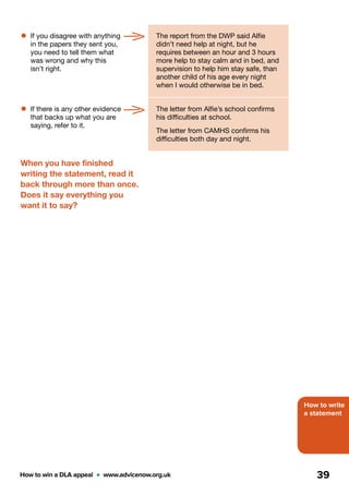 How to write
a statement
How to win a DLA appeal  •  www.advicenow.org.uk 39
•	If you disagree with anything
in the papers they sent you,
you need to tell them what
was wrong and why this
isn’t right.
The report from the DWP said Alfie
didn’t need help at night, but he
requires between an hour and 3 hours
more help to stay calm and in bed, and
supervision to help him stay safe, than
another child of his age every night
when I would otherwise be in bed.
•	If there is any other evidence
that backs up what you are
saying, refer to it.
The letter from Alfie’s school confirms
his difficulties at school.
The letter from CAMHS confirms his
difficulties both day and night.
When you have finished
writing the statement, read it
back through more than once.
Does it say everything you
want it to say?
 