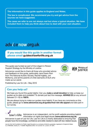                     Advicenow is an independent, not for profit website providing helpful
information on rights and legal issues (www.advicenow.org.uk).
Advicenow is part of Law for Life. Law for Life is a charity dedicated to ensuring that
people have the knowledge, confidence and skills needed to deal with law-related issues.
Law for Life: the Foundation for Public Legal Education is a company limited by guarantee, registered in England  Wales
no. 07695486. Charity no. 1143589. Registered office: 33 Corsham St, London, N1 6DR.
This guide was funded as part of the Litigant in Person
Support Strategy by the Ministry of Justice.
Advicenow would like to thank all those who provided advice
and feedback on this guide, particularly Jane Owen-Pam
from The National Autistic Society, Rachel Ingleby, Jim
McKenny, and all the parents of child claimants of DLA who
made up our panel.
Published by Law for Life – May 2016
Can you help us?
We hope you found this guide helpful. Can you make a small donation to help us keep our
guides up-to-date and available? To donate just text the message: ADVN22 £3 (or any amount
between £1–10) to 70070.
We are always trying to make our guides more helpful. If you have any comments on this
guide, please go to www.advicenow.org.uk/guides/how-win-dla-appeal and take part in
our survey.
The information in this guide applies to England and Wales.
The law is complicated. We recommend you try and get advice from the
sources we have suggested.
The cases we refer to are not always real but show a typical situation. We have
included them to help you think about how to deal with your own situation.
If you would like this guide in another format
please email guides@lawforlife.org.uk
 