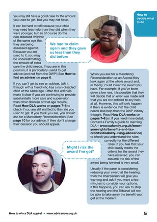 How to
decide what
to do
How to win a DLA appeal  •  www.advicenow.org.uk 5
You may still have a good case for the amount
you used to get, but you may not have.
It can be hard to tell because your child
may need less help than they did when they
were younger, but so of course do the
non-disabled children
of the same age that
they are being
assessed against.
Because you are
used to it, you may
be underestimating
the amount of extra
care the child needs. If you are in this
position, it is particularly useful to get
advice (and not from the DWP!) See How to
find an adviser on page 6.
If you can’t get to see an adviser, talk it
through with a friend who has a non-disabled
child of the same age. Often this will help
make it clear if you are continuing to provide
substantially more care and supervision
than other children of that age require.
Read How DLA works on pages 7–8 to
check if you are still entitled to the rate you
used to get. If you think you are, you should
ask for a Mandatory Reconsideration. See
page 10 for our advice. If they don’t change
their decision you should appeal.
We had to claim
again and they gave
us less than they
did before
When you ask for a Mandatory
Reconsideration or an Appeal they
look again at the whole award and,
in theory, could lower the award you
have. For example, if you’ve been
given a low rate, it is possible that they
will decide that an error was made and
that you are not entitled to any help
at all. However, this will only happen
if there is evidence that the child
needs less help than the DWP initially
thought. Read How DLA works on
pages 7–8 (or, if you need more detail,
Contact a Family’s guide to claiming
DLA – www.cafamily.org.uk/know-
your-rights/benefits-and-tax-
credits/disability-living-allowance)
to check you understand the rules
correctly for the different
rates. If you feel that your
child easily meets the
criteria for the award they
have received, you can
assume the risk of the
award being lowered is very small.
Usually if the panel is considering
reducing your award at the hearing,
then the chairperson will give you
warning and ask if you want a few
minutes to consider your options.
If this happens, you can ask to stop
the hearing and the Tribunal will not
be able to take away the benefit you
get at the moment.
Might I risk the
award I’ve got?
 