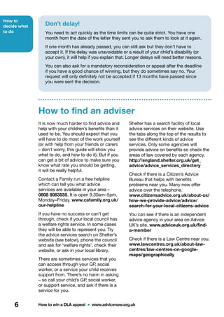 How to
decide what
to do
How to win a DLA appeal  •  www.advicenow.org.uk6
It is now much harder to find advice and
help with your children’s benefits than it
used to be. You should expect that you
will have to do most of the work yourself
(or with help from your friends or carers
– don’t worry, this guide will show you
what to do, and how to do it). But if you
can get a bit of advice to make sure you
know what rate you should be getting,
it will be really helpful.
Contact a Family run a free helpline
which can tell you what advice
services are available in your area –
0808 8083555. It is open 9.30am–5pm,
Monday–Friday. www.cafamily.org.uk/
our-helpline
If you have no success or can’t get
through, check if your local council has
a welfare rights service. In some cases
they will be able to represent you. Try
the advice services search on Shelter’s
website (see below), phone the council
and ask for ‘welfare rights’, check their
website, or ask in your local library.
There are sometimes services that you
can access through your GP, social
worker, or a service your child receives
support from. There’s no harm in asking
– so call your child’s GP, social worker,
or support service, and ask if there is a
service for you.
Shelter has a search facility of local
advice services on their website. Use
the tabs along the top of the results to
see the different kinds of advice
services. Only some agencies will
provide advice on benefits so check the
areas of law covered by each agency.
http://england.shelter.org.uk/get_
advice/advice_services_directory
Check if there is a Citizen’s Advice
Bureau that helps with benefits
problems near you. Many now offer
advice over the telephone.
www.citizensadvice.org.uk/about-us/
how-we-provide-advice/advice/
search-for-your-local-citizens-advice
You can see if there is an independent
advice agency in your area on Advice
UK’s site. www.adviceuk.org.uk/find-
a-member
Check if there is a Law Centre near you.
www.lawcentres.org.uk/about-law-
centres/law-centres-on-google-
maps/geographically
How to find an adviser
Don’t delay!
You need to act quickly as the time limits can be quite strict. You have one
month from the date of the letter they sent you to ask them to look at it again.
If one month has already passed, you can still ask but they don’t have to
accept it. If the delay was unavoidable or a result of your child’s disability (or
your own), it will help if you explain that. Longer delays will need better reasons.
You can also ask for a mandatory reconsideration or appeal after the deadline
if you have a good chance of winning, but they do sometimes say no. Your
request will only definitely not be accepted if 13 months have passed since
you were sent the decision.
 