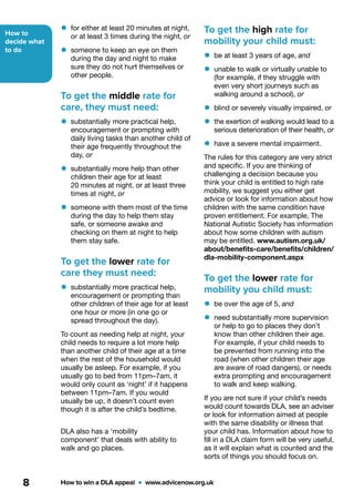 How to
decide what
to do
How to win a DLA appeal  •  www.advicenow.org.uk8
To get the high rate for
mobility your child must:
•	be at least 3 years of age, and
•	unable to walk or virtually unable to
(for example, if they struggle with
even very short journeys such as
walking around a school), or
•	blind or severely visually impaired, or
•	the exertion of walking would lead to a
serious deterioration of their health, or
•	have a severe mental impairment.
The rules for this category are very strict
and specific. If you are thinking of
challenging a decision because you
think your child is entitled to high rate
mobility, we suggest you either get
advice or look for information about how
children with the same condition have
proven entitlement. For example, The
National Autistic Society has information
about how some children with autism
may be entitled. www.autism.org.uk/
about/benefits-care/benefits/children/
dla-mobility-component.aspx
To get the lower rate for
mobility you child must:
•	be over the age of 5, and
•	need substantially more supervision
or help to go to places they don’t
know than other children their age.
For example, if your child needs to
be prevented from running into the
road (when other children their age
are aware of road dangers), or needs
extra prompting and encouragement
to walk and keep walking.
If you are not sure if your child’s needs
would count towards DLA, see an adviser
or look for information aimed at people
with the same disability or illness that
your child has. Information about how to
fill in a DLA claim form will be very useful,
as it will explain what is counted and the
sorts of things you should focus on.
•	for either at least 20 minutes at night,
or at least 3 times during the night, or
•	someone to keep an eye on them
during the day and night to make
sure they do not hurt themselves or
other people.
To get the middle rate for
care, they must need:
•	substantially more practical help,
encouragement or prompting with
daily living tasks than another child of
their age frequently throughout the
day, or
•	substantially more help than other
children their age for at least
20 minutes at night, or at least three
times at night, or
•	someone with them most of the time
during the day to help them stay
safe, or someone awake and
checking on them at night to help
them stay safe.
To get the lower rate for
care they must need:
•	substantially more practical help,
encouragement or prompting than
other children of their age for at least
one hour or more (in one go or
spread throughout the day).
To count as needing help at night, your
child needs to require a lot more help
than another child of their age at a time
when the rest of the household would
usually be asleep. For example, if you
usually go to bed from 11pm–7am, it
would only count as ‘night’ if it happens
between 11pm–7am. If you would
usually be up, it doesn’t count even
though it is after the child’s bedtime.
DLA also has a ‘mobility
component’ that deals with ability to
walk and go places.
 
