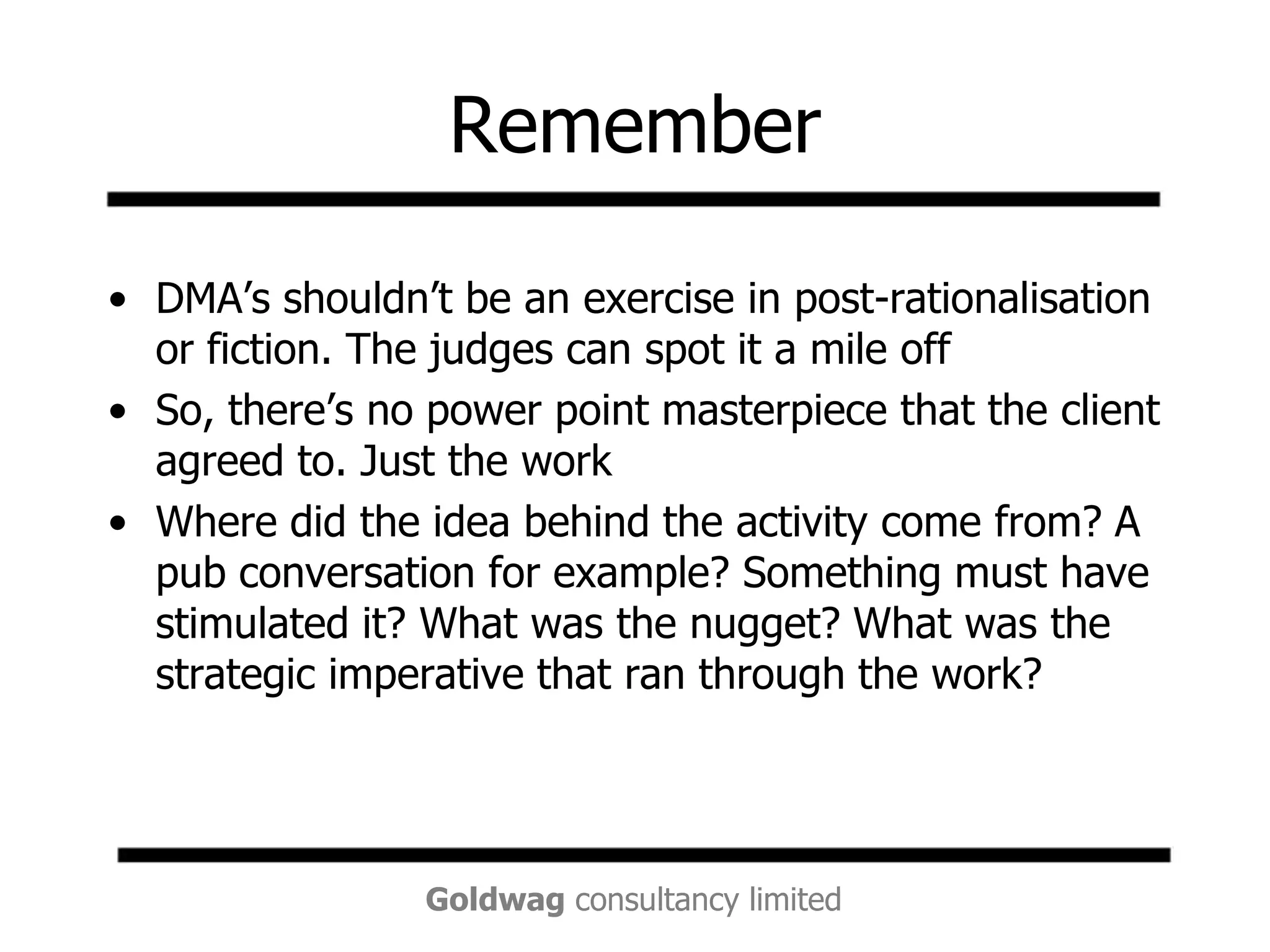 RememberDMA’s shouldn’t be an exercise in post-rationalisation or fiction. The judges can spot it a mile offSo, there’s no power point masterpiece that the client agreed to. Just the workWhere did the idea behind the activity come from? A pub conversation for example? Something must have stimulated it? What was the nugget? What was the strategic imperative that ran through the work?