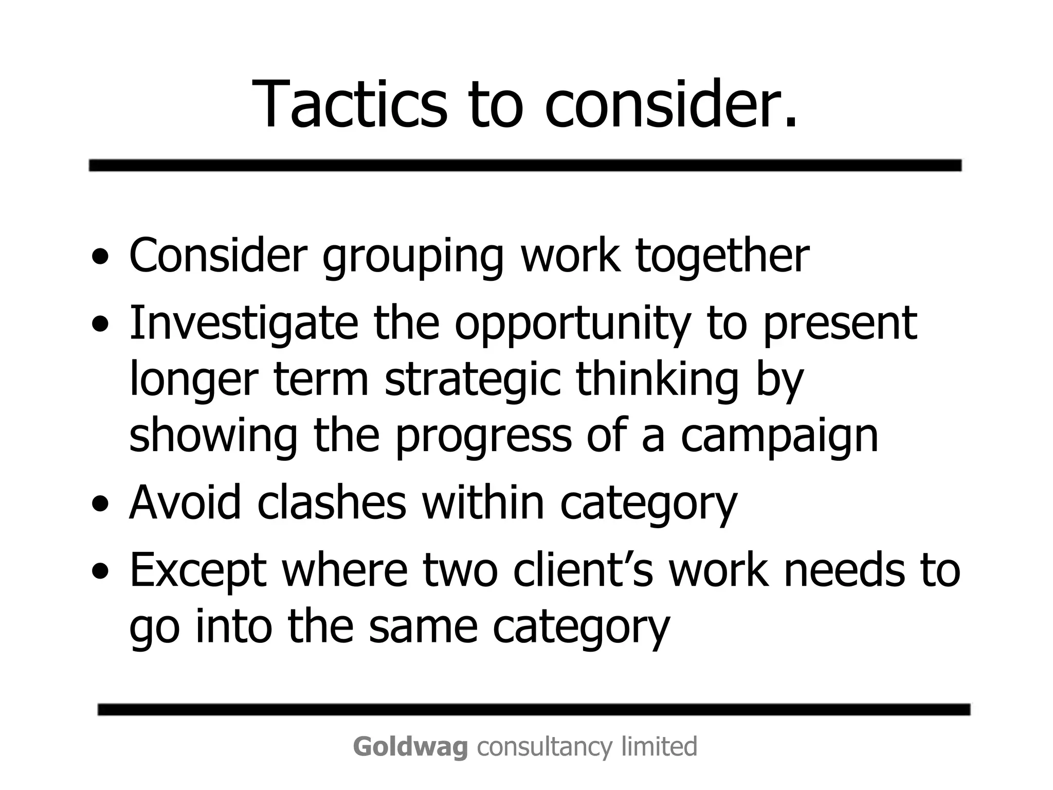 Tactics to consider.Consider grouping work togetherInvestigate the opportunity to present longer term strategic thinking by showing the progress of a campaignAvoid clashes within categoryExcept where two client’s work needs to go into the same category