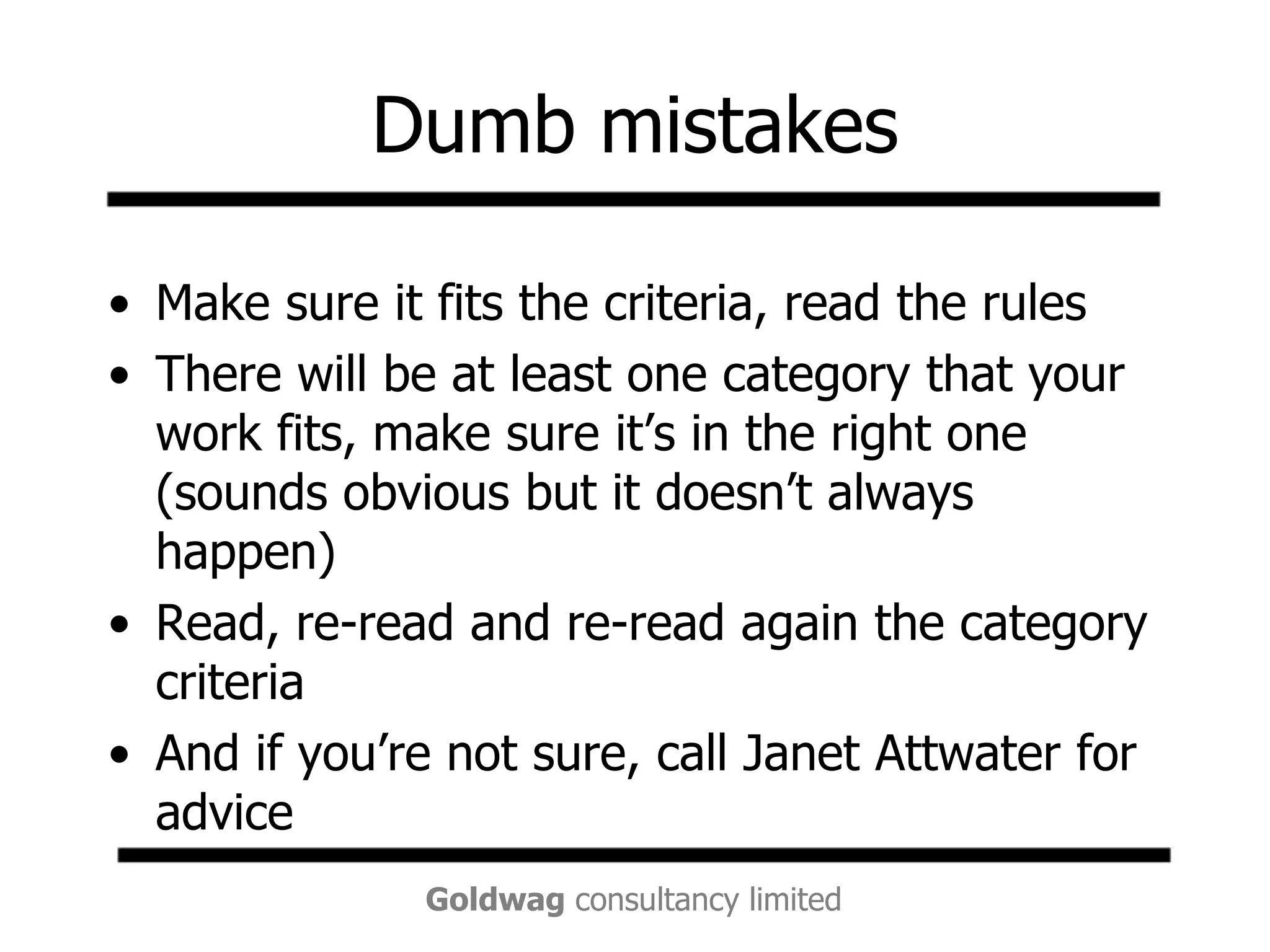 Dumb mistakesMake sure it fits the criteria, read the rulesThere will be at least one category that your work fits, make sure it’s in the right one (sounds obvious but it doesn’t always happen) Read, re-read and re-read again the category criteriaAnd if you’re not sure, call Janet Attwater for advice