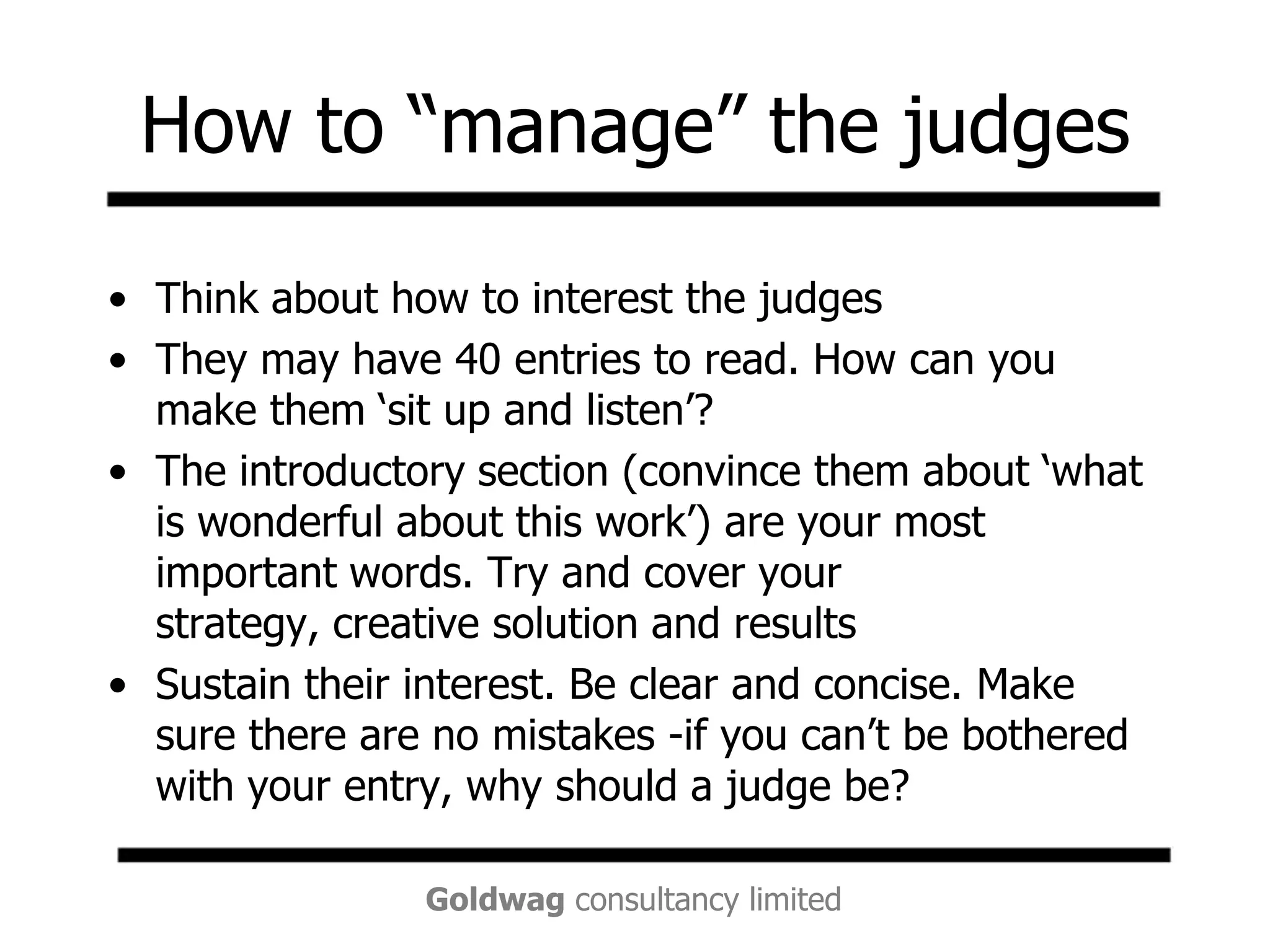 How to “manage” the judgesThink about how to interest the judgesThey may have 40 entries to read. How can you make them ‘sit up and listen’? The introductory section (convince them about ‘what is wonderful about this work’) are your most important words. Try and cover your strategy, creative solution and resultsSustain their interest. Be clear and concise. Make sure there are no mistakes -if you can’t be bothered with your entry, why should a judge be? 