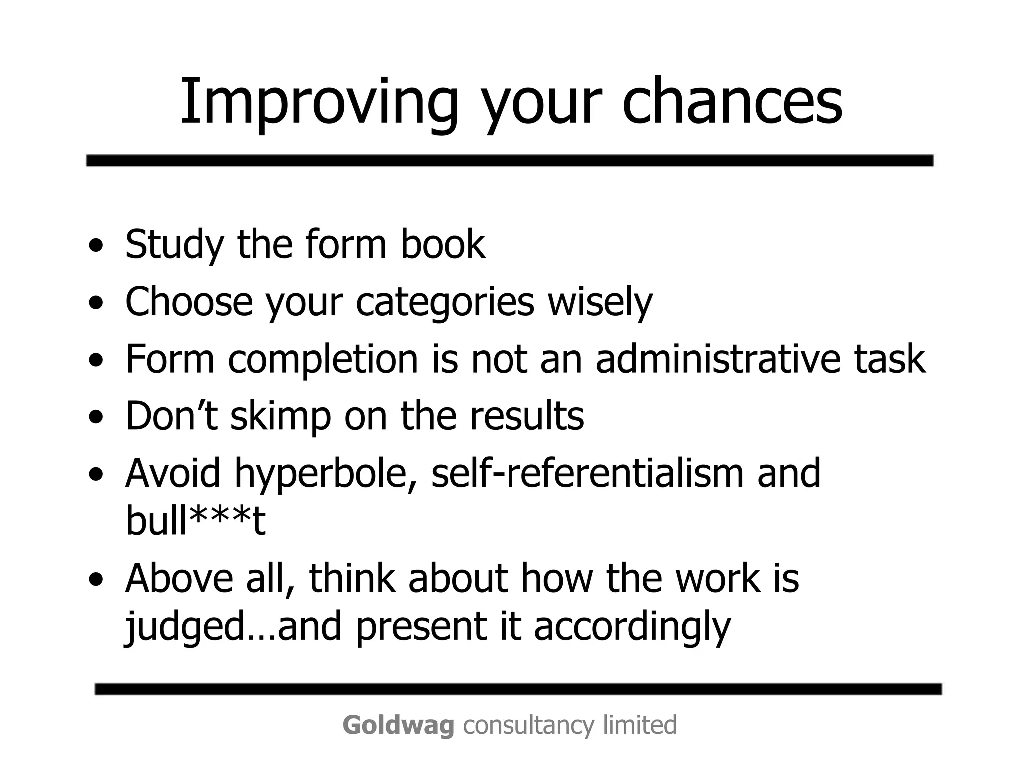 Improving your chancesStudy the form bookChoose your categories wiselyForm completion is not an administrative taskDon’t skimp on the resultsAvoid hyperbole, self-referentialism and bull***tAbove all, think about how the work is judged…and present it accordingly