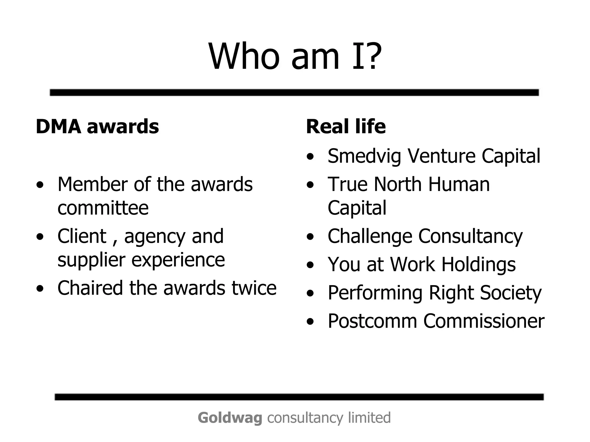 Who am I?DMA awardsMember of the awards committeeClient , agency and supplier experienceChaired the awards twiceReal lifeSmedvig Venture CapitalTrue North Human CapitalChallenge ConsultancyYou at Work HoldingsPerforming Right SocietyPostcomm Commissioner
