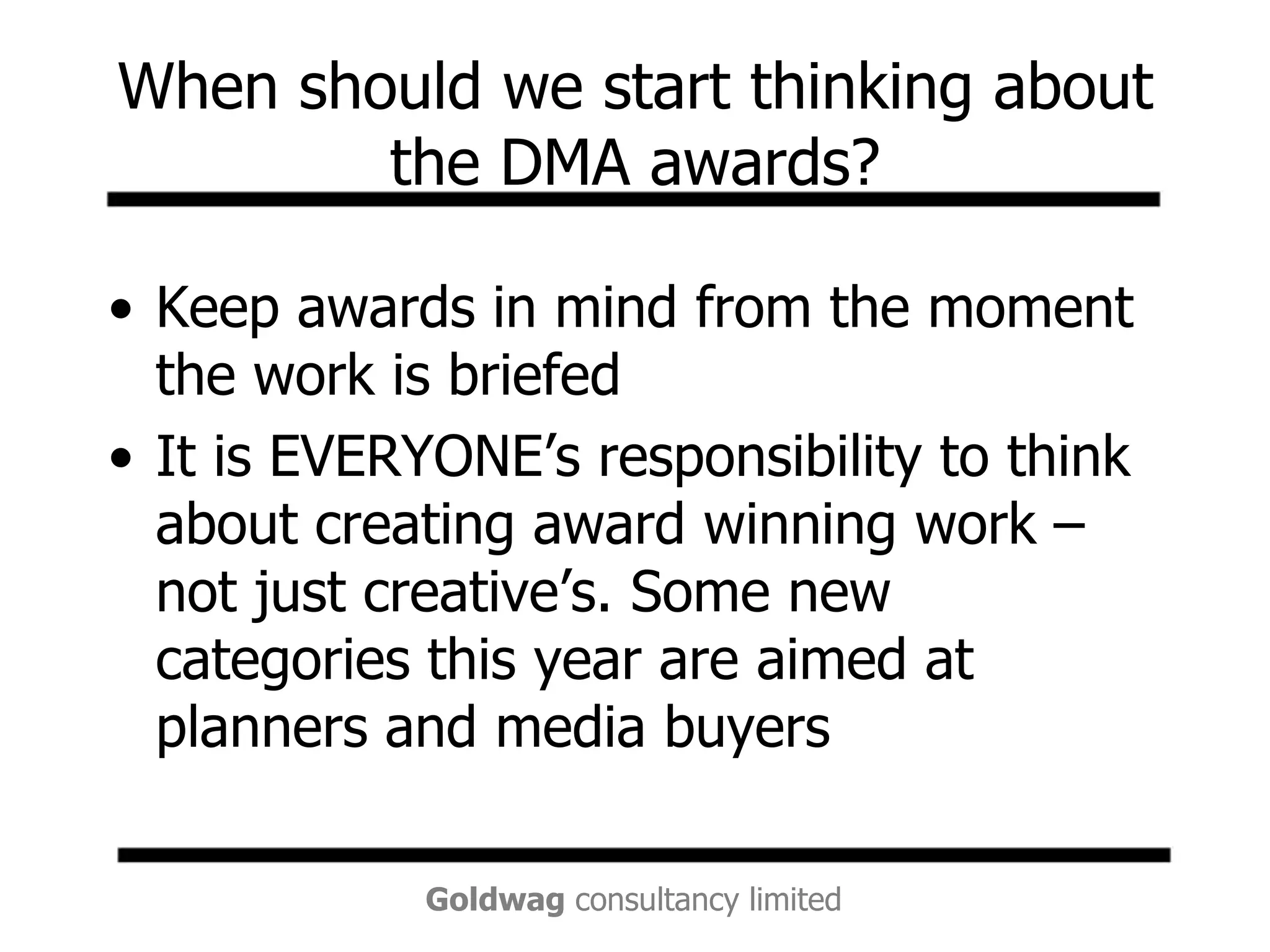When should we start thinking about the DMA awards?Keep awards in mind from the moment the work is briefedIt is EVERYONE’s responsibility to think about creating award winning work – not just creative’s. Some new categories this year are aimed at planners and media buyers