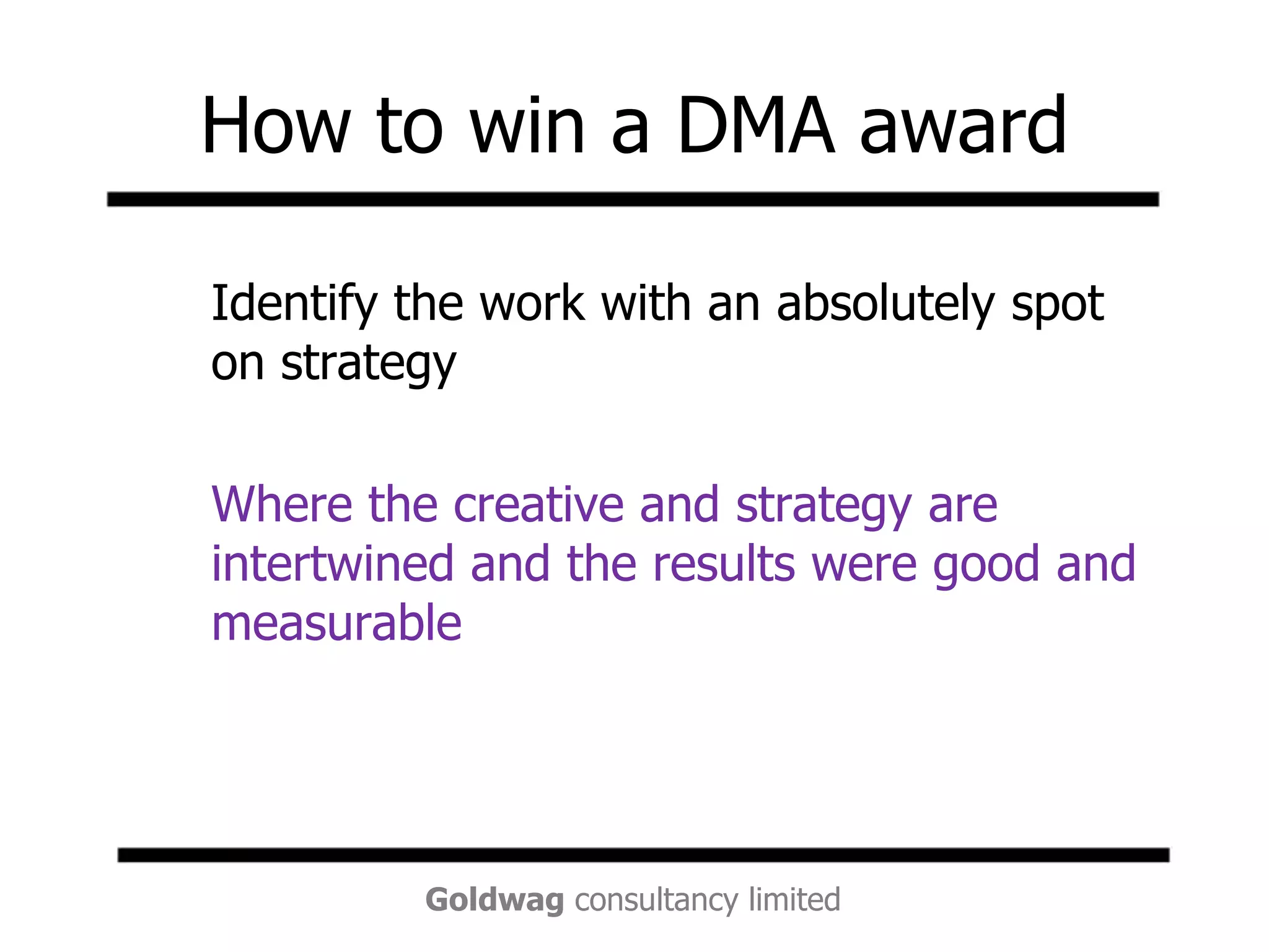 How to win a DMA award	Identify the work with an absolutely spot on strategy	Where the creative and strategy are intertwined and the results were good and measurable