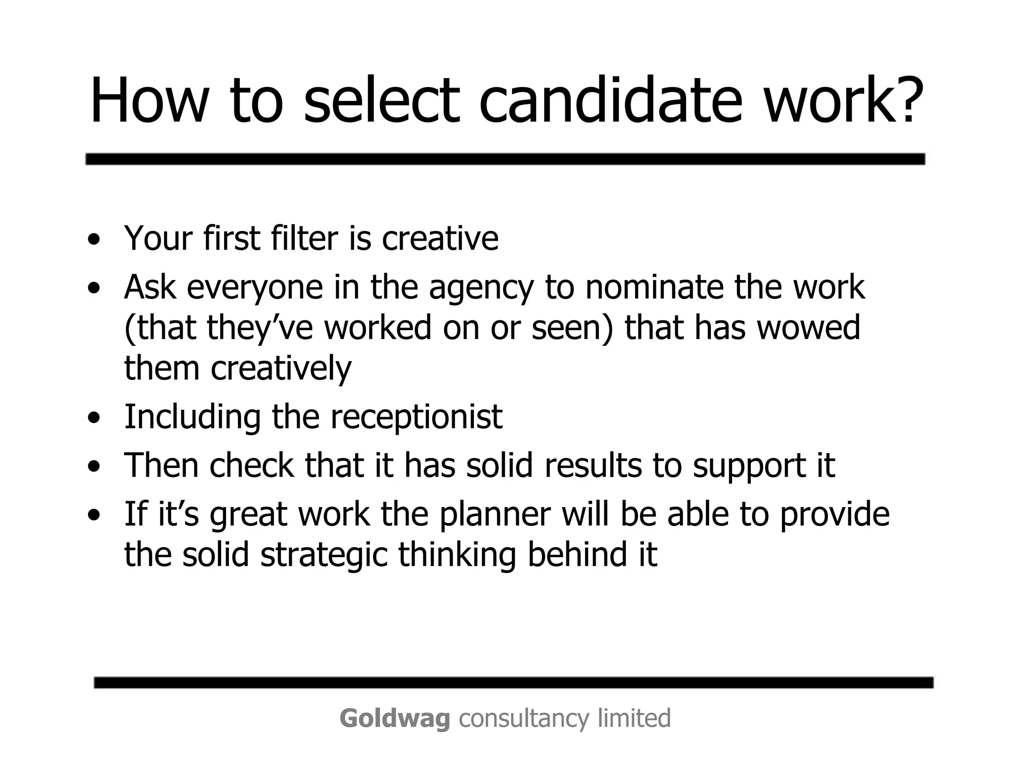 How to select candidate work?Your first filter is creative Ask everyone in the agency to nominate the work (that they’ve worked on or seen) that has wowed them creatively Including the receptionistThen check that it has solid results to support itIf it’s great work the planner will be able to provide the solid strategic thinking behind it
