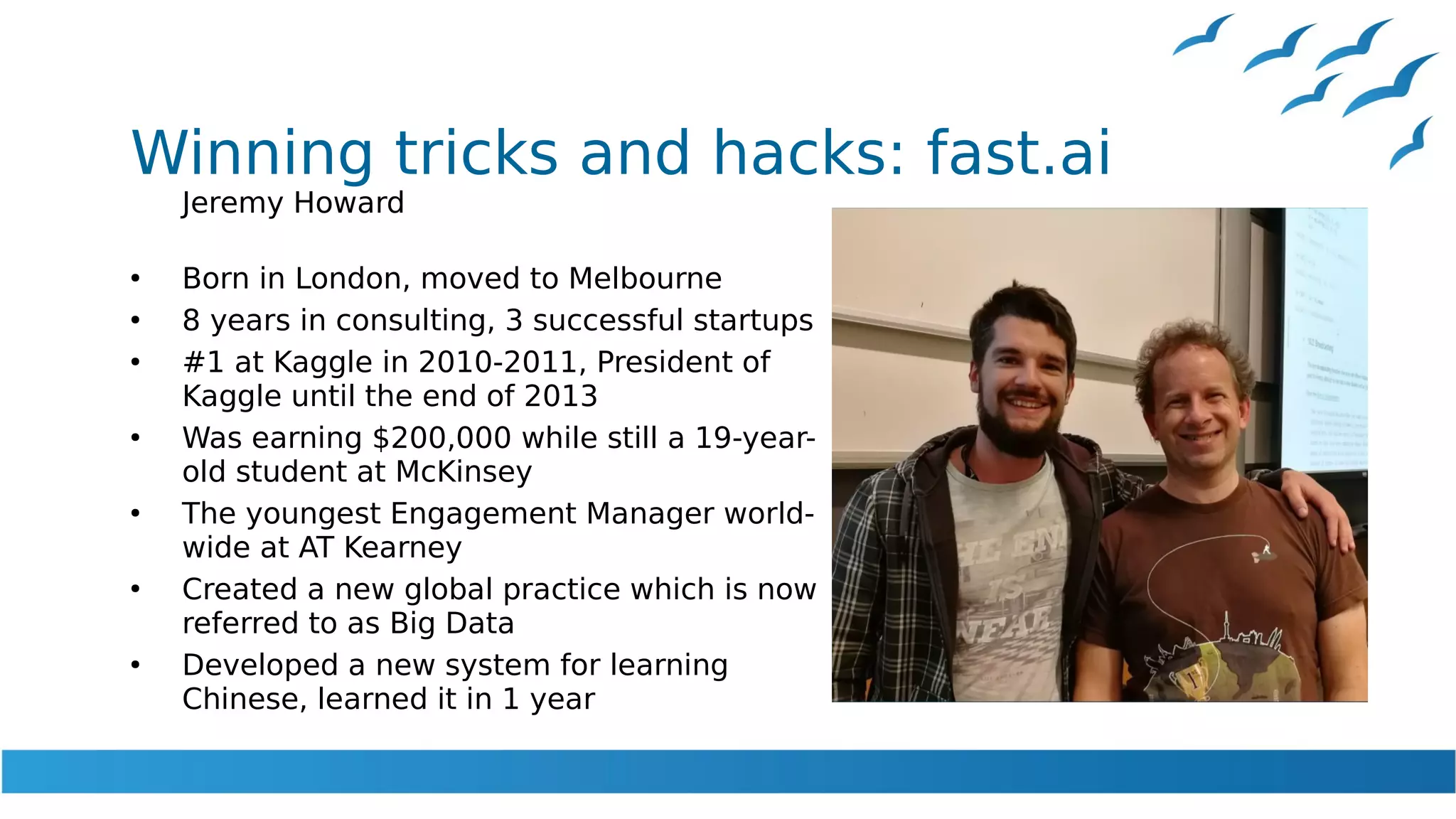 Winning tricks and hacks: fast.ai
Jeremy Howard
●
Born in London, moved to Melbourne
●
8 years in consulting, 3 successful startups
●
#1 at Kaggle in 2010-2011, President of
Kaggle until the end of 2013
●
Was earning $200,000 while still a 19-year-
old student at McKinsey
●
The youngest Engagement Manager world-
wide at AT Kearney
●
Created a new global practice which is now
referred to as Big Data
●
Developed a new system for learning
Chinese, learned it in 1 year
 