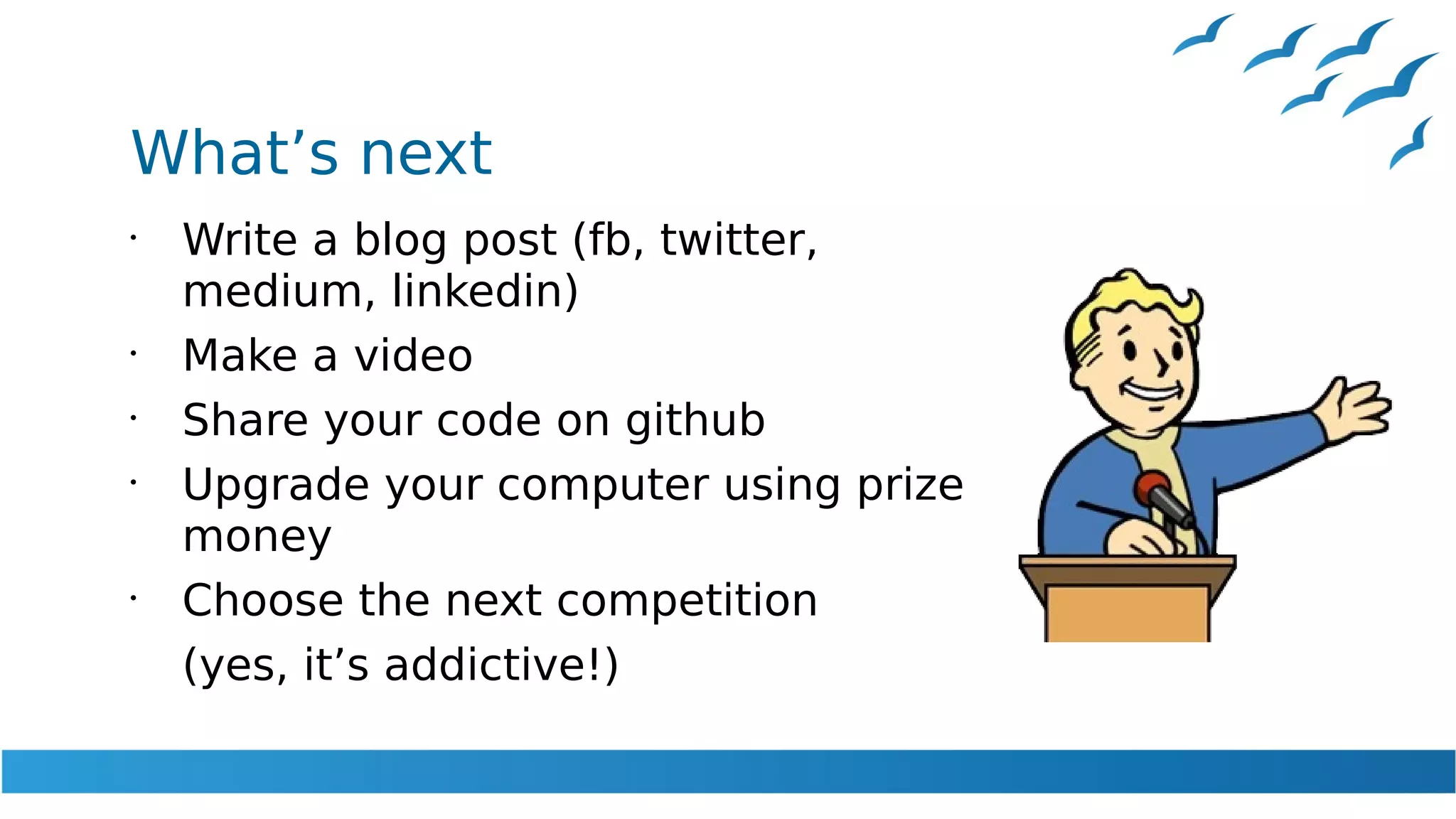 What’s next
•
Write a blog post (fb, twitter,
medium, linkedin)
•
Make a video
•
Share your code on github
•
Upgrade your computer using prize
money
•
Choose the next competition
(yes, it’s addictive!)
 