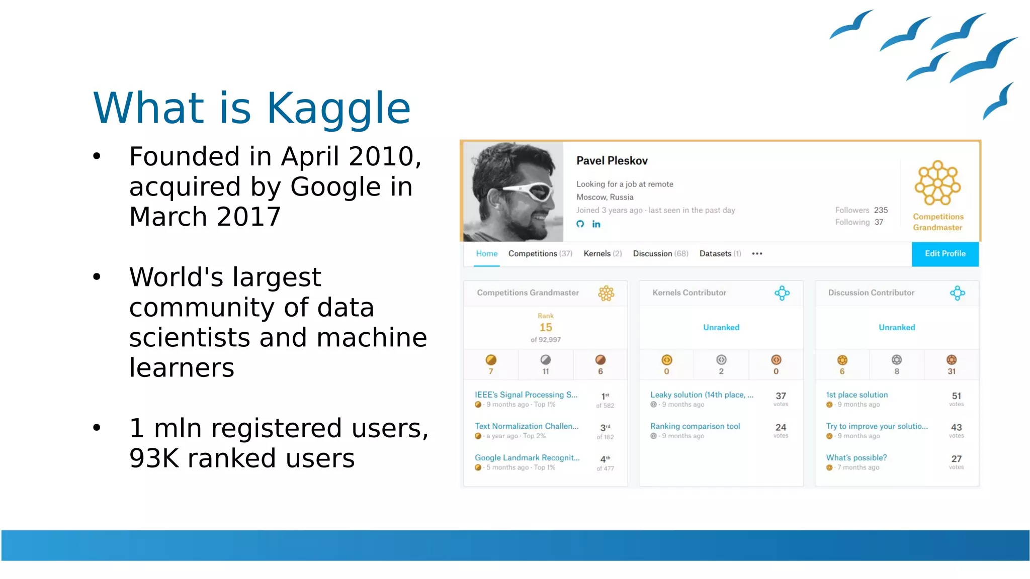 What is Kaggle
●
Founded in April 2010,
acquired by Google in
March 2017
●
World's largest
community of data
scientists and machine
learners
●
1 mln registered users,
93K ranked users
 