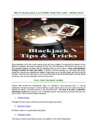 WIN AT BLACKJACK A LOT MORE THAN YOU LOSE – HERE’S HOW
Since blackjack is the one casino game where skill truly matters, it’s important for players to test
different strategies and start incorporating them into their gameplay. But before you test any of
the blackjack systems out there, there’s a simple truth you must realise – every valid blackjack
strategy is based on logic and maths. Therefore, the best strategy you can adopt right away
would be to leave your superstitions behind, forget about your ‘winning rituals’ and trust only the
numbers. Now that we have that out of the way, let’s take a look at the best tactics you can adopt
to help you win at online blackjack every time you play.
TIP #1: PICK THE RIGHT CASINO
Players often ignore this all-important step, so I decided to start precisely with it. I cannot
emphasise enough how big of a factor picking a good casino site is for your future success at
beating the game. And that process is not even that hard – the trick is to pick a reputable,
well-known casino that features a lot of blackjack games and generous bonuses that you can
use on them. Here are three stellar examples.
1. JoReels Casino
Probably the best casino online that you don’t already know about.
2. Mr Green Casino
Mr Green Casino is a great BlackJack option
3. Company Casino
This lesser known brand really has their act together in the world of BlackJack
 