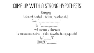 COME UP WITH A STRONG HYPOTHESIS
Changing
[element tested - button, headline etc]
from ‘________________’
to ‘_____________’
will increase / decrease
[a conversion metric - clicks, downloads, signups etc].
by ‘______%’
BECAUSE ‘________’
 
