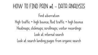 HOW TO FIND PAIN #1 - DATA ANALYSIS
Find aberration
High traffic + high bounce, Paid traffic + high bounce
Heatmaps, clickmaps, scrollmaps, visitor recordings
Look at internal search
Look at search landing pages from organic search
 