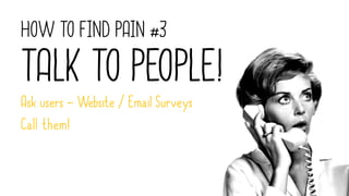 HOW TO FIND PAIN #3
TALK TO PEOPLE!
Ask users – Website / Email Surveys
Call them!
 
