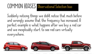 COMMON BIASES Observational Selection bias
Suddenly noticing things we didn’t notice that much before
and wrongly assume that the frequency has increased. A
perfect example is what happens after we buy a red car
and we inexplicably start to see red cars virtually
everywhere.
 