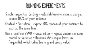 RUNNING EXPERIMENTS
Simple sequential testing – establish baseline, make a change,
expose 100% of your audience
Control + Variation – expose 50% random of your audience to
each at the same time
Use a tool like VWO – visual editor + repeat visitors see same
control or variation + Bayesian stats engine (most use
Frequentist which takes too long and uses p value)
 
