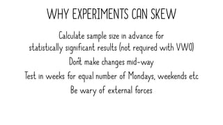 WHY EXPERIMENTS CAN SKEW
Calculate sample size in advance for
statistically significant results (not required with VWO)
Don’t make changes mid-way
Test in weeks for equal number of Mondays, weekends etc
Be wary of external forces
 
