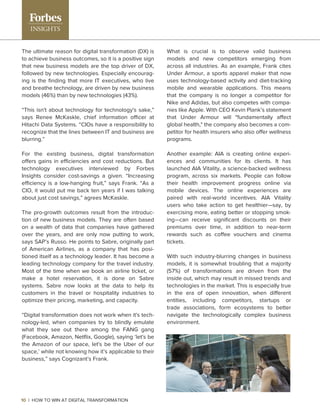 What is crucial is to observe valid business
models and new competitors emerging from
across all industries. As an example, Frank cites
Under Armour, a sports apparel maker that now
uses technology-based activity and diet-tracking
mobile and wearable applications. This means
that the company is no longer a competitor for
Nike and Adidas, but also competes with compa-
nies like Apple. With CEO Kevin Plank’s statement
that Under Armour will "fundamentally affect
global health," the company also becomes a com-
petitor for health insurers who also offer wellness
programs.
Another example: AIA is creating online experi-
ences and communities for its clients. It has
launched AIA Vitality, a science-backed wellness
program, across six markets. People can follow
their health improvement progress online via
mobile devices. The online experiences are
paired with real-world incentives. AIA Vitality
users who take action to get healthier—say, by
exercising more, eating better or stopping smok-
ing—can receive signiﬁcant discounts on their
premiums over time, in addition to near-term
rewards such as coffee vouchers and cinema
tickets.
With such industry-blurring changes in business
models, it is somewhat troubling that a majority
(57%) of transformations are driven from the
inside out, which may result in missed trends and
technologies in the market. This is especially true
in the era of open innovation, when different
entities, including competitors, startups or
trade associations, form ecosystems to better
navigate the technologically complex business
environment.
The ultimate reason for digital transformation (DX) is
to achieve business outcomes, so it is a positive sign
that new business models are the top driver of DX,
followed by new technologies. Especially encourag-
ing is the ﬁnding that more IT executives, who live
and breathe technology, are driven by new business
models (46%) than by new technologies (43%).
“This isn't about technology for technology's sake,”
says Renee McKaskle, chief information officer at
Hitachi Data Systems. “CIOs have a responsibility to
recognize that the lines between IT and business are
blurring.”
For the existing business, digital transformation
offers gains in efficiencies and cost reductions. But
technology executives interviewed by Forbes
Insights consider cost-savings a given. “Increasing
efficiency is a low-hanging fruit,” says Frank. “As a
CIO, it would put me back ten years if I was talking
about just cost savings,” agrees McKaskle.
The pro-growth outcomes result from the introduc-
tion of new business models. They are often based
on a wealth of data that companies have gathered
over the years, and are only now putting to work,
says SAP’s Russo. He points to Sabre, originally part
of American Airlines, as a company that has posi-
tioned itself as a technology leader. It has become a
leading technology company for the travel industry.
Most of the time when we book an airline ticket, or
make a hotel reservation, it is done on Sabre
systems. Sabre now looks at the data to help its
customers in the travel or hospitality industries to
optimize their pricing, marketing, and capacity.
“Digital transformation does not work when it's tech-
nology-led, when companies try to blindly emulate
what they see out there among the FANG gang
(Facebook, Amazon, Netﬂix, Google), saying ‘let's be
the Amazon of our space, let's be the Uber of our
space,’ while not knowing how it’s applicable to their
business,” says Cognizant’s Frank.
10 | HOW TO WIN AT DIGITAL TRANSFORMATION
 