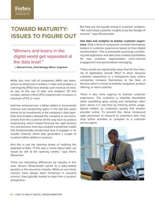 While less than half of companies (44%) see them-
selves as advanced or leaders in data and analytics, a
vast majority (91%) have already seen revenue increas-
es due to the use of data and analytics. Of that
number, almost a third (31%) experienced increases in
revenues of 5% or more.
Intel has achieved over a billion dollars in incremental
revenue and productivity gains in the last two years
thanks to its investments in the company’s data layer.
Data and analytics allowed the company to see trans-
actions from the customer all the way back to product
engineering, which helped forecast the right product
mix and demand. Intel also created a predictive model
that fundamentally transformed how it engages in its
reseller channel, which also generated a couple of
hundred million dollars in revenue.
And this is just the opening phase of realizing the
potential of data. “If this was a movie about data, we
would be still at the opening credits,” says Intel’s
Stevenson.
There are interesting differences by industry in this
area. Aviva’s Shivanandan points to a data-related
paradox in the insurance industry. While on one hand,
insurers have always been immersed in actuarial
science, they typically looked at data from a product
perspective.
But they are not equally strong in customer analytics.
“We need deep customer insights to be the Google of
insurers,” says Shivanandan.
Use data and analytics to bolster customer experi-
ence. Only a third of companies consider themselves
leaders in customer experience based on their digital
transformation. This is somewhat surprising consider-
ing that digitization and data have created possibilities
for new customer segmentation, omni-channel
engagement and personalized messaging.
These results are signiﬁcantly lower than for the matu-
rity of digitization overall. Why? In short, because
customer experience is a transparent area, where
companies compare themselves to the likes of
Amazon when it comes to website navigation, product
offering, or return policies.
There is also more urgency to improve customer
experience. The customer is instantly dissatisﬁed
when something goes wrong and companies often
learn about it in real time by tracking online usage.
Speed matters as customers quickly ﬁnd another
provider online. To prevent this, Aviva introduced
agile processes to respond to customers who may
drop online activities or complain to a customer
service agent.
14 | HOW TO WIN AT DIGITAL TRANSFORMATION
TOWARD MATURITY:
ISSUES TO FIGURE OUT
“Winners and losers in the
digital world get separated at
the data level.”
— Malcolm Frank, Chief Strategy Officer, Cognizant
 