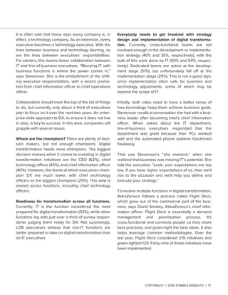 It is often said that these days every company is, in
effect, a technology company. As an extension, every
executive becomes a technology executive. With the
lines between business and technology blurring, so
are the lines between executives’ responsibilities.
For starters, this means closer collaboration between
IT and line-of-business executives. “Marrying IT with
business functions is where the power comes in,”
says Stevenson. She is the embodiment of the shift-
ing executive responsibilities, with a recent promo-
tion from chief information officer to chief operations
officer.
Collaboration should mark the top of the list of things
to do, but currently only about a third of executives
plan to focus on it over the next two years. An enter-
prise-wide approach to DX, to ensure it does not live
in silos, is key to success. In this area, companies still
grapple with several issues.
Where are the champions? There are plenty of deci-
sion makers, but not enough champions. Digital
transformation needs more champions. The biggest
decision makers when it comes to investing in digital
transformation initiatives are the CEO (62%), chief
technology officer (43%), and chief information officer
(40%). However, the levels at which executives cham-
pion DX are much lower, with chief technology
officers as the biggest champions (29%). This view is
shared across functions, including chief technology
officers.
Readiness for transformation across all functions.
Currently, IT is the function considered the most
prepared for digital transformation (53%), while other
functions lag with just over a third of survey respon-
dents judging them ready for DX. Not surprisingly,
LOB executives believe that non-IT functions are
better prepared to take on digital transformation than
do IT executives.
Everybody needs to get involved with strategy
design and implementation of digital transforma-
tion. Currently, cross-functional teams are not
involved enough in the development or implementa-
tion strategy (40% and 35%, respectively), with the
bulk of this work done by IT (50% and 54%, respec-
tively). Dedicated teams are active at the develop-
ment stage (51%), but unfortunately fall off at the
implementation stage (29%). This is not a good sign,
since implementation often calls for business and
technology adjustments, some of which may be
beyond the scope of IT.
Initially, both sides need to have a better sense of
how technology helps them achieve business goals.
Stevenson recalls a conversation she had with a busi-
ness leader after becoming Intel’s chief information
officer. When asked about the IT department,
line-of-business executives responded that the
department was great because their PCs worked
well and the automated phone systems functioned
ﬂawlessly.
That was Stevenson’s “aha moment,” when she
realized that business was missing IT’s potential. She
told the executive: "Look, your expectations are too
low. If you have higher expectations of us, then we'll
rise to the occasion and we'll help you deﬁne and
execute your strategy.”
To involve multiple functions in digital transformation,
AstraZeneca follows a process called Flight Deck,
which grew out of the commercial part of the busi-
ness, says David Smoley, AstraZeneca’s chief infor-
mation officer. Flight Deck is essentially a demand
management and prioritization process. It's
cross-functional and connects people so they share
best practices, and green-light the best ideas. It also
helps leverage common methodologies. Over the
last year, Flight Deck considered 219 initiatives and
green-lighted 129. Forty-nine of these initiatives have
been implemented.
COPYRIGHT © 2016 FORBES INSIGHTS | 17
 