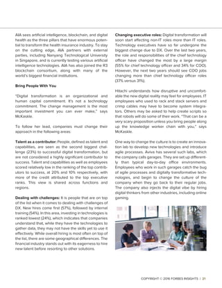 AIA sees artiﬁcial intelligence, blockchain, and digital
health as the three pillars that have enormous poten-
tial to transform the health insurance industry. To stay
on the cutting edge, AIA partners with external
parties, including Nanyang Technological University
in Singapore, and is currently testing various artiﬁcial
intelligence technologies. AIA has also joined the R3
blockchain consortium, along with many of the
world’s biggest ﬁnancial institutions.
Bring People With You
“Digital transformation is an organizational and
human capital commitment. It's not a technology
commitment. The change management is the most
important investment you can ever make,” says
McKaskle.
To follow her lead, companies must change their
approach in the following areas:
Talent as a contributor: People, deﬁned as talent and
capabilities, are seen as the second biggest chal-
lenge (23%) to successful digital transformation, but
are not considered a highly signiﬁcant contributor to
success. Talent and capabilities as well as employees
scored relatively low in the ranking of the top contrib-
utors to success, at 20% and 10% respectively, with
more of the credit attributed to the top executive
ranks. This view is shared across functions and
regions.
Dealing with challenges: It is people that are on top
of the list when it comes to dealing with challenges of
DX. New hires come ﬁrst (57%), followed by internal
training (54%). In this area, investing in technologies is
ranked lowest (24%), which indicates that companies
understand that, while they have the technologies to
gather data, they may not have the skills yet to use it
effectively. While overall hiring is most often on top of
the list, there are some geographical differences. The
ﬁnancial industry stands out with its eagerness to hire
new talent before resorting to other solutions.
Changing executive roles: Digital transformation will
soon start affecting non-IT roles more than IT roles.
Technology executives have so far undergone the
biggest change due to DX. Over the last two years,
the role and responsibilities of the chief technology
officer have changed the most by a large margin
(55% for chief technology officer and 34% for COO).
However, the next two years should see COO jobs
changing more than chief technology officer roles
(37% versus 31%).
Hitachi understands how disruptive and uncomfort-
able the new digital reality may feel for employees. IT
employees who used to rack and stack servers and
crimp cables may have to become system integra-
tors. Others may be asked to help create scripts so
that robots will do some of their work. “That can be a
very scary proposition unless you bring people along
up the knowledge worker chain with you,” says
McKaskle.
One way to change the culture is to create an innova-
tion lab to develop new technologies and introduce
agile processes. Aviva has several such labs, which
the company calls garages. They are set up different-
ly than typical day-to-day office environments.
Employees who work in such garages catch the bug
of agile processes and digitally transformative tech-
nologies, and begin to change the culture of the
company when they go back to their regular jobs.
The company also injects the digital vibe by hiring
digital thinkers from other industries, including online
gaming.
COPYRIGHT © 2016 FORBES INSIGHTS | 21
 