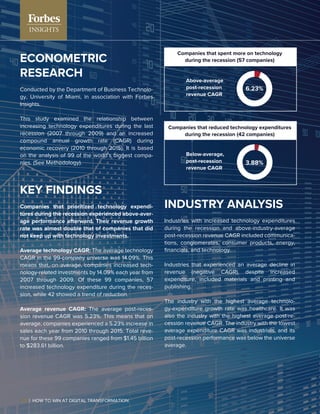 ECONOMETRIC
RESEARCH
Conducted by the Department of Business Technolo-
gy, University of Miami, in association with Forbes
Insights.
This study examined the relationship between
increasing technology expenditures during the last
recession (2007 through 2009) and an increased
compound annual growth rate (CAGR) during
economic recovery (2010 through 2015). It is based
on the analysis of 99 of the world’s biggest compa-
nies. (See Methodology).
KEY FINDINGS
Companies that prioritized technology expendi-
tures during the recession experienced above-aver-
age performance afterward. Their revenue growth
rate was almost double that of companies that did
not keep up with technology investments.
Average technology CAGR: The average technology
CAGR in the 99-company universe was 14.09%. This
means that, on average, companies increased tech-
nology-related investments by 14.09% each year from
2007 through 2009. Of these 99 companies, 57
increased technology expenditure during the reces-
sion, while 42 showed a trend of reduction.
Average revenue CAGR: The average post-reces-
sion revenue CAGR was 5.23%. This means that on
average, companies experienced a 5.23% increase in
sales each year from 2010 through 2015. Total reve-
nue for these 99 companies ranged from $1.45 billion
to $283.61 billion.
INDUSTRY ANALYSIS
Industries with increased technology expenditures
during the recession and above-industry-average
post-recession revenue CAGR included communica-
tions, conglomerates, consumer products, energy,
ﬁnancials, and technology.
Industries that experienced an average decline in
revenue (negative CAGR), despite increased
expenditure, included materials and printing and
publishing.
The industry with the highest average technolo-
gy-expenditure growth rate was healthcare. It was
also the industry with the highest average post-re-
cession revenue CAGR. The industry with the lowest
average expenditure CAGR was industrials, and its
post-recession performance was below the universe
average.
Companies that spent more on technology
during the recession (57 companies)
Companies that reduced technology expenditures
during the recession (42 companies)
Above-average
post-recession
revenue CAGR
Below-average,
post-recession
revenue CAGR
6.23%
3.88%
22 | HOW TO WIN AT DIGITAL TRANSFORMATION
 