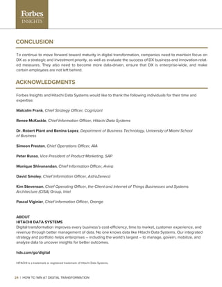 CONCLUSION
To continue to move forward toward maturity in digital transformation, companies need to maintain focus on
DX as a strategic and investment priority, as well as evaluate the success of DX business and innovation-relat-
ed measures. They also need to become more data-driven, ensure that DX is enterprise-wide, and make
certain employees are not left behind.
ACKNOWLEDGMENTS
Forbes Insights and Hitachi Data Systems would like to thank the following individuals for their time and
expertise:
Malcolm Frank, Chief Strategy Officer, Cognizant
Renee McKaskle, Chief Information Officer, Hitachi Data Systems
Dr. Robert Plant and Benina Lopez, Department of Business Technology, University of Miami School
of Business
Simeon Preston, Chief Operations Officer, AIA
Peter Russo, Vice President of Product Marketing, SAP
Monique Shivanandan, Chief Information Officer, Aviva
David Smoley, Chief Information Officer, AstraZeneca
Kim Stevenson, Chief Operating Officer, the Client and Internet of Things Businesses and Systems
Architecture (CISA) Group, Intel
Pascal Viginier, Chief Information Officer, Orange
ABOUT
HITACHI DATA SYSTEMS
Digital transformation improves every business’s cost-efficiency, time to market, customer experience, and
revenue through better management of data. No one knows data like Hitachi Data Systems. Our integrated
strategy and portfolio helps enterprises – including the world’s largest – to manage, govern, mobilize, and
analyze data to uncover insights for better outcomes.
hds.com/go/digital
HITACHI is a trademark or registered trademark of Hitachi Data Systems.
24 | HOW TO WIN AT DIGITAL TRANSFORMATION
 