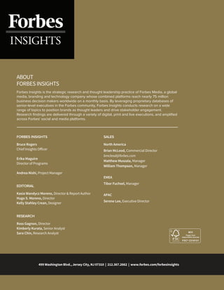 499 Washington Blvd., Jersey City, NJ 07310 | 212.367.2662 | www.forbes.com/forbesinsights
FORBES INSIGHTS
Forbes Insights is the strategic research and thought leadership practice of Forbes Media, a global
media, branding and technology company whose combined platforms reach nearly 75 million
business decision makers worldwide on a monthly basis. By leveraging proprietary databases of
senior-level executives in the Forbes community, Forbes Insights conducts research on a wide
range of topics to position brands as thought leaders and drive stakeholder engagement.
Research ﬁndings are delivered through a variety of digital, print and live executions, and ampliﬁed
across Forbes' social and media platforms.
ABOUT
FORBES INSIGHTS
Bruce Rogers
Chief Insights Officer
Erika Maguire
Director of Programs
Andrea Nishi, Project Manager
SALES
North America
Brian McLeod, Commercial Director
bmcleod@forbes.com
Matthew Muszala, Manager
William Thompson, Manager
EMEA
Tibor Fuchsel, Manager
APAC
Serene Lee, Executive Director
EDITORIAL
Kasia Wandycz Moreno, Director & Report Author
Hugo S. Moreno, Director
Kelly Stahley Crean, Designer
RESEARCH
Ross Gagnon, Director
Kimberly Kurata, Senior Analyst
Sara Chin, Research Analyst
 