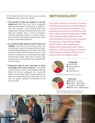 2 |
The potential of data and analytics is not fully
utilized yet. While less than half of companies
(44%) see themselves as advanced or leaders in
data and analytics, a vast majority (91%) have
already seen revenue increases due to the use of
data and analytics. Only a third of companies
consider themselves leaders in customer experi-
ence based on their digital transformation, which
points to underutilized potential.
An enterprise-wide approach to DX needs to be
adopted. Currently, cross-functional teams are
not involved enough in developing (40%) or imple-
menting (35%) strategy, with the bulk of this work
done by IT (50% and 54% respectively). IT is the
function considered the most prepared for digital
transformation (53%), while other functions lag,
with just over a third of survey respondents deem-
ing them ready.
Companies need to learn how best to marry
technology with human resources. Technology
cuts both ways. It is seen as the biggest challenge
(29%) and the top contributor to a successful
digital transformation (56%). People (deﬁned as
talent and capabilities), on the other hand, are not
seen as equally signiﬁcant contributors to the
success of DX.
At the same time, there are also issues companies
still grapple with and need to resolve:
METHODOLOGY
This report’s ﬁndings are based on responses
of 573 C-level executives from North America,
Latin America, Europe and Asia-Paciﬁc. The
majority of respondents were chief executive
officers (23%), chief technology officers (20%),
chief information officers (15%), and chief
ﬁnancial officers (7%), and all were involved in
the planning or implementing of digital
transformation in their organizations.
Respondents represented a wide range of
industries, including technology and services
(20%), telecommunications (10%), ﬁnancial
services (14%), and healthcare (10%).
 COPYRIGHT © 2016 FORBES INSIGHTS | 3
Geography
Asia-Paciﬁc
North America
Europe
Latin America
Note: Does not add to 100% due to rounding.
Revenues
$10 billion or more
$5 billion - $9.9 billion
$1 billion - $4.9 billion
$500 million - $999 million
34%
29%
28%
10%
35% 27%
19% 19%
Note: All monetary ﬁgures in this white paper are
listed in US dollars unless otherwise speciﬁed.
 