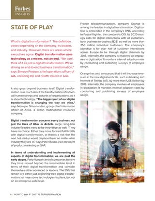 STATE OF PLAY
It also goes beyond business itself. Digital transfor-
mation is as much about the transformation of individ-
ual human beings and cultures of organizations, as it
is about technology. “The biggest part of our digital
transformation is changing the way we think,”
says Monique Shivanandan, group chief information
officer of Aviva, a British multinational insurance
company.
Digital transformation concerns every business, not
just the likes of Uber or Airbnb. Large, long-time
industry leaders need to be innovative as well. “They
have no choice. Either they move forward full throttle
with digital transformation, or there's a risk that the
next hot startup would displace them, no matter what
industry they are in," says Peter Russo, vice president
of product marketing at SAP.
In terms of understanding and implementing all
aspects of digital transformation, we are past the
early stages. Forty-ﬁve percent of companies believe
they have moved beyond the intermediate level in
terms of their digital transformation and consider
themselves either advanced or leaders. The 55% that
remain are either just beginning their digital transfor-
mations or have some technologies in place, but not
on an enterprise-wide level.
What is digital transformation? The deﬁnition
varies depending on the company, its leaders,
and industry. However, there are areas where
executives agree. Digital transformation uses
technology as a means, not an end. “We don't
think of it as just a digital transformation. We're
driving an end-to-end business transformation,”
says Simeon Preston, chief operations officer of
AIA, a leading life and health insurer in Asia.
French telecommunications company Orange is
among the leaders in digital transformation. Digitiza-
tion is embedded in the company’s DNA, according
to Pascal Viginier, the company’s CIO. Its 2020 strat-
egy calls for digital interactions with all customers,
both business-to-businss (B2B) as well as more than
250 million individual customers. The company’s
objective is for over half of customer interactions
across Europe to be through digital channels by
2018. Internally, the company is involving all employ-
ees in digitization. It monitors internal adoption rates
by conducting and publishing surveys of employee
usage.
Orange has also announced that it will increase reve-
nues in the new digital verticals, such as banking and
Internet of Things (IoT), by more than US$1 billion by
2018. Internally, the company involves all employees
in digitization. It monitors internal adoption rates by
conducting and publishing surveys of employee
usage.
4 | HOW TO WIN AT DIGITAL TRANSFORMATION
 