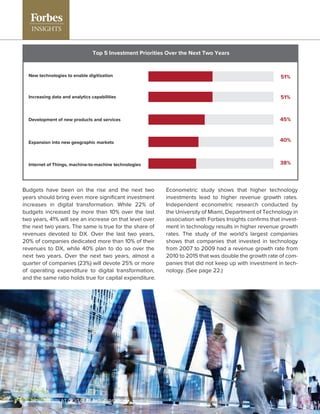 Budgets have been on the rise and the next two
years should bring even more signiﬁcant investment
increases in digital transformation. While 22% of
budgets increased by more than 10% over the last
two years, 41% will see an increase on that level over
the next two years. The same is true for the share of
revenues devoted to DX. Over the last two years,
20% of companies dedicated more than 10% of their
revenues to DX, while 40% plan to do so over the
next two years. Over the next two years, almost a
quarter of companies (23%) will devote 25% or more
of operating expenditure to digital transformation,
and the same ratio holds true for capital expenditure.
New technologies to enable digitization
Increasing data and analytics capabilities
Development of new products and services
Expansion into new geographic markets
Internet of Things, machine-to-machine technologies
51%
51%
45%
40%
38%
Top 5 Investment Priorities Over the Next Two Years
Econometric study shows that higher technology
investments lead to higher revenue growth rates.
Independent econometric research conducted by
the University of Miami, Department of Technology in
association with Forbes Insights conﬁrms that invest-
ment in technology results in higher revenue growth
rates. The study of the world’s largest companies
shows that companies that invested in technology
from 2007 to 2009 had a revenue growth rate from
2010 to 2015 that was double the growth rate of com-
panies that did not keep up with investment in tech-
nology. (See page 22.)
8 | HOW TO WIN AT DIGITAL TRANSFORMATION
 
