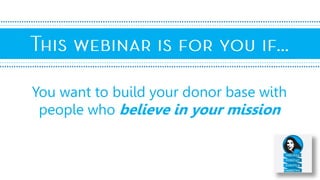You want to build your donor base with
people who believe in your mission
 