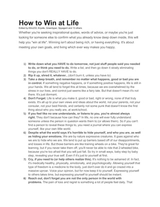 How to Win at Life
Edited by Elric233, Krystle, Greentyper, Spyagent and 13 others

Whether you're seeking inspirational quotes, words of advice, or maybe you're just
looking for someone else to confirm what you already know deep down inside, this will
help you "win at life". Winning isn't about being rich, or having everything. It's about
meeting your own goals, and living which ever way makes you happy.

1) Write down what you HAVE to do tomorrow, not just stuff people said you needed
to do, or think you need to do. Write a list, and then go down it slowly eliminating
things you don't REALLY HAVE to do.
2) Rip it up, shred it, whatever...(don't burn it, unless you have to)
3) Take a deep breath, and remember no matter what happens, good or bad you are
in control. If something negative happens, or if something positive happens, life is still in
your hands. We all tend to forget this at times, because we are overwhelmed by the
stress in our lives, and control just seems like a fairy tale. But that doesn't mean it's not
there. It's just dormant.
4) Don't Forget: Life is what you make it, good or bad, right or wrong, none of that truly
exists. It's all up to your own views and ideas about the world, not your parents, not your
consular, not your best friends, and certainly not some punk that doesn't know the first
thing about who you really are, at work/school.
5) If you feel like no one understands, or listens to you, you're almost always
right. They don't because how can they? In life, no one will ever fully understand
someone unless the person in question wants them to (or allows them). So if you can't
find a person to reveal these things to, you need a journal where you can express
yourself, like your own little world.
6) Despite what the world says it's horrible to hide yourself, and who you are, as well
as hiding your emotions. We are by nature expressive creatures. It goes against who
we are to hide who we are. We tend to put up barriers based off of our disappointments,
and losses in life. But those barriers are like training wheels on a bike. They're great for
learning, but if you never take them off, you'll never be able to ride that 2-wheeled bike,
because you're too afraid that you will just fall. So try in small ways, baby step by baby
step, revealing your true self. Even if it's just to yourself at first.
7) Cry, if you need to (or help others realize this). It's nothing to be ashamed of. In fact,
it's medically healthy, physically, emotionally, and psychologically. Allowing yourself that
type of freedom is a medicine to the body, just don't over do it and go crazed into a
massive uproar. Voice your opinion, but for now keep it to yourself. Expressing yourself
to others takes time, but expressing yourself to yourself should be instant.
8) Reach out, don't forget you are not the only person in the world with
problems. The pain of loss and regret is something a lot of people feel daily. That

 