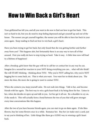 How to Win Back a Girl's Heart
Your girlfriend has left you, and all you want to do now is find out how to get her back. This
isn't so hard to do, but you do need to stop feeling depressed and get yourself up and out of the
house. The sooner you get yourself together, the sooner you will be able to have her back in your
arms again. Keep reading to find out how to win back a girl's heart.
Have you been trying to get her back, but only found that she was getting further and further
away from you? This happens alot, but fortunately there is an easy way to turn all of that
around. First you really do have to stop trying so hard. Take it easy. A little time now will lead
to a lifetime of happiness!
After a breakup, girls know that the guy will try to call her or contact her in any way he can.
Imagine for a second her reaction to your NOT doing everything you can... what will she think?
She will START thinking - thinking about YOU. Why you're NOT calling her, why you're NOT
begging her to come back, etc. That is what you want. You want her to think about you. The
more she does, the more she is going to want to contact YOU.
When she contacts you, keep yourself calm. Do not rush into things. Talk to her, and become
friends with her again. The best way to win a girls heart back is by being there for her. Listen to
her, when she decides to open up and talk to you. Let her get it all out. Be a shoulder to cry on,
if she needs it. This will actually form a bond between the two of you that will grow stronger
every time conversations like this happen.
After the two of you have become friends again, you can start to go on dates again. If she likes
flowers, buy her some flowers once in a while. Romance her. Buy her (or make one) a card, just
to say you're thinking of her. Little things like these go a LONG way in winning a girl's heart
back.
 