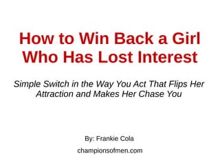 How to Win Back a Girl
Who Has Lost Interest
Simple Switch in the Way You Act That Flips Her
Attraction and Makes Her Chase You
By: Frankie Cola
championsofmen.com
 
