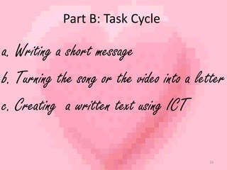 Part B: Task Cycle 
a. Writing a short message 
b. Turning the song or the video into a letter 
c. Creating a written text using ICT 
16 
 