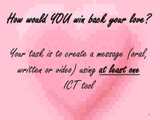 How would YOU win back your love? 
Your task is to create a message (oral, 
written or video) using at least one 
ICT tool 
19 
 
