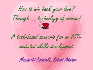How to win back your love? 
Through … technology of course! 
A task-based scenario for an ICT-mediated 
skills development 
Marianthi Kotadaki, School Advisor 
 
