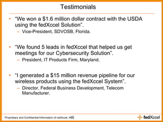 Testimonials “ We won a $1.6 million dollar contract with the USDA using the fedXccel Solution”. Vice-President, SDVOSB, Florida. “ We found 5 leads in fedXccel that helped us get meetings for our Cybersecurity Solution”. President, IT Products Firm, Maryland. “ I generated a $15 million revenue pipeline for our wireless products using the fedXccel System”. Director, Federal Business Development, Telecom Manufacturer. 