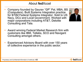 About  fed Xccel Company founded by Gaurav “GP” Pal, MBA, BS (Computers). Built Systems Integration practice for $70M Federal Systems Integrator. Sold to US Navy, DOJ and Local Government. Worked with major corporations including AT&T, Deloitte Consulting and Tata. Award winning Federal Market Research firm with customers like IBM, Tellabs, SCO and Navigant Consulting amongst others. Experienced Advisory Board with over 150 years of collective experience in the public sector. 