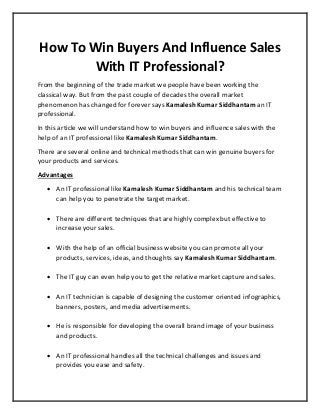 How To Win Buyers And Influence Sales
With IT Professional?
From the beginning of the trade market we people have been working the
classical way. But from the past couple of decades the overall market
phenomenon has changed for forever says Kamalesh Kumar Siddhantam an IT
professional.
In this article we will understand how to win buyers and influence sales with the
help of an IT professional like Kamalesh Kumar Siddhantam.
There are several online and technical methods that can win genuine buyers for
your products and services.
Advantages
 An IT professional like Kamalesh Kumar Siddhantam and his technical team
can help you to penetrate the target market.
 There are different techniques that are highly complex but effective to
increase your sales.
 With the help of an official business website you can promote all your
products, services, ideas, and thoughts say Kamalesh Kumar Siddhantam.
 The IT guy can even help you to get the relative market capture and sales.
 An IT technician is capable of designing the customer oriented infographics,
banners, posters, and media advertisements.
 He is responsible for developing the overall brand image of your business
and products.
 An IT professional handles all the technical challenges and issues and
provides you ease and safety.
 