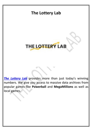 The Lottery Lab
The Lottery Lab provides more than just today’s winning
numbers. We give you access to massive data archives from
popular games like Powerball and MegaMillions as well as
local games.
 