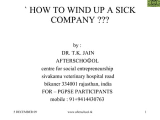 ` HOW TO WIND UP A SICK COMPANY ??? by :  DR. T.K. JAIN AFTERSCHO ☺ OL  centre for social entrepreneurship  sivakamu veterinary hospital road bikaner 334001 rajasthan, india FOR – PGPSE PARTICIPANTS  mobile : 91+9414430763  