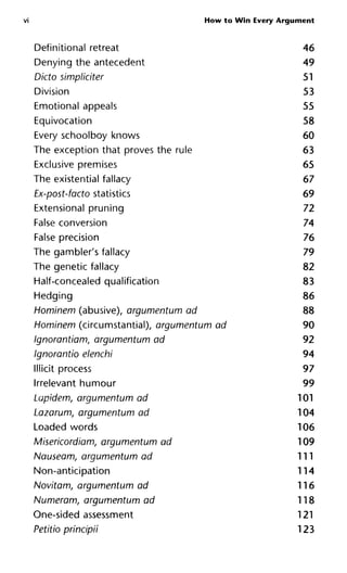 VI How to Win Every Argument
Definitional retreat
Denying the antecedent
Dicto simpliciter
Division
Emotional appeals
Equivocation
Every schoolboy knows
The exception that proves the rule
Exclusive premises
The existential fallacy
Ex-post-facto statistics
Extensional pruning
False conversion
False precision
The gambler's fallacy
The genetic fallacy
Half-concealed qualification
Hedging
Hominem (abusive), argumentum ad
Hominem (circumstantial), argumentum ad
Ignorantiam, argumentum ad
Ignorantio elenchi
Illicit process
Irrelevant humour
Lapidem, argumentum ad
Lazarum, argumentum ad
Loaded words
Misericordiam, argumentum ad
Nauseam, argumentum ad
Non-anticipation
Novitam, argumentum ad
Numeram, argumentum ad
One-sided assessment
Petitio principii
46
49
51
53
55
58
60
63
65
67
69
72
74
76
79
82
83
86
88
90
92
94
97
99
101
104
106
109
111
114
116
118
121
123
 