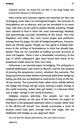 Hedging 87
Caesarian section. He found this out after a very large hedge had
moved from Birnam to Dunsinane.)
Most oracles and insurance agents are notorious for their use
of hedging: some take it to unimagined lengths. The centuries of
Nostradamus are so obscure, and can be translated in so many
ways, that they can be used to predict literally anything. People
have claimed to find in them the most astonishingly detailed,
and astonishingly accurate, foretelling of the future. Not only
Napoleon and Hitler, but even recent popes and politicians
emerge from his pages. As with all hedged prophecies, however,
there are tell-tale signals. People are very good at finding refer-
ences in the writings of Nostradamus to what has already hap-
pened. They are not successful at finding accurate accounts of
what will happen. There is also a remarkable consistency to the
way in which subsequent ages have found that many of his
prophecies made sense for their own time.
Dishonesty is an essential aspect of hedging. The ambiguity is
inserted deliberately with intent to deceive, and for the purpose
of proving the perpetrator correct, whatever the outcome. The
fairground fortune-teller shelters harmlessly behind her hedge by
telling you that you are destined to travel (even if only on the No.
36 bus home). The economist hides rather more wilfully behind
the hedge that things will get worse, barring a major change in
the world economy; (when they get better, it is because there
was a major change in the world economy.)
Hedging requires planning. Few people can toss off
ambiguous phrases on the spur of the moment; we expect to
find them in the prepared statement which is issued, rather than
in the off-the-cuff remark. You should accumulate a stock of
phrases which look plain enough from one angle, but are
bedecked with hedges as you approach them.
You will find the cheque paid directly into your bank account.
(When?)
 